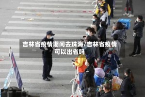 吉林省疫情期间去珠海/吉林省疫情可以出省吗